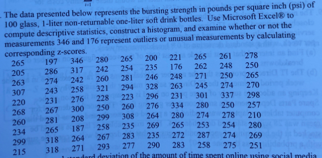 1-1
- The data presented below represents the bursting strength in pounds per square inch (psi) of
100 glass, 1-liter non-returnable one-liter soft drink bottles. Use Microsoft Excel® to_
compute descriptive statistics, construct a histogram, and examine whether or not the
measurements 346 and 176 represent outliers or unusual measurements by calculating
corresponding z-scores.
346
221 265
261 278
248
197
280
265
200
265
205
286
317
242
254
235
176 262
250
242
260
281
246
248 271
(4)
263
307
274
250 265
258
321
294
328
263
245
274
301 337 298
243
270
228
223 296 231
231
267
281
265
220
276
300
250
260
276 334
280
250
268
260
234
299
215
257
299
258
308
264
280
208
187
274
278 210
235 269
265
253
254
280
318
264
267
283
235
272
287
274 269
318
271
293
277
290
283
258
275
251
tondard deviation of the amount of time spent online using social media
