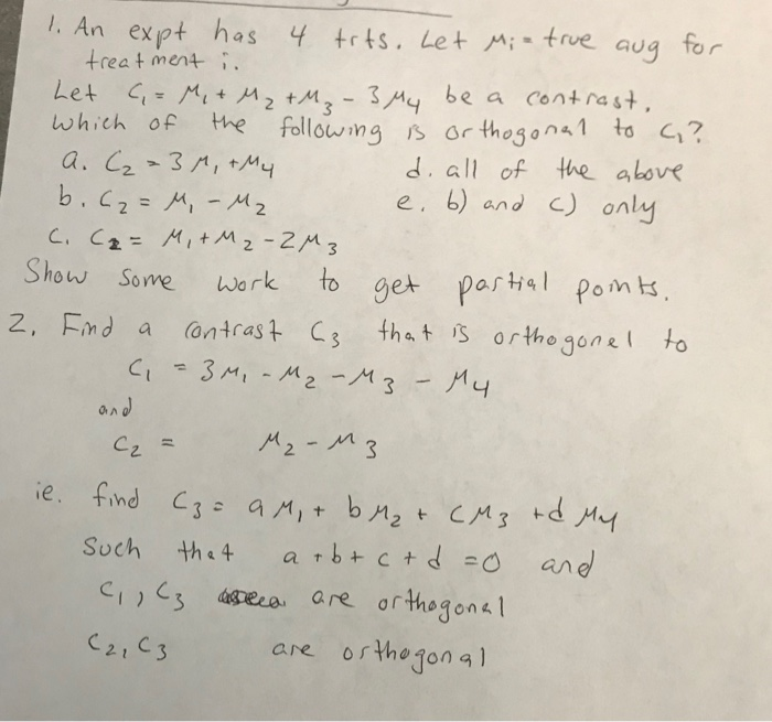 1. An expt has 4 trts. Let Mi- true
treat ment i.
aug
for
be a contrast,
Let G= Mi + M2 +M2 - 3 My
which of
%3D
the followingB or thogona 1 to G?
d. all of the above
e. 6) and C) only
a. C2-3M, +My
b.c2= M, - Mz
C. Cz= Mit Mz -2M3
Show Some
%3D
get partial pomts.
that is or thogonel to
work
to
2, Eind a
(ontrast C3
Ci=3M, -M-M3-My
%3D
and
Cz =
M2-M3
ie. find C3= a M,+ bM2 t CM3 +d My
Such
the 4
a rb+ c +d =0
and
C,(3 asseca are orthogonal
are os thogonal
C2, C3
