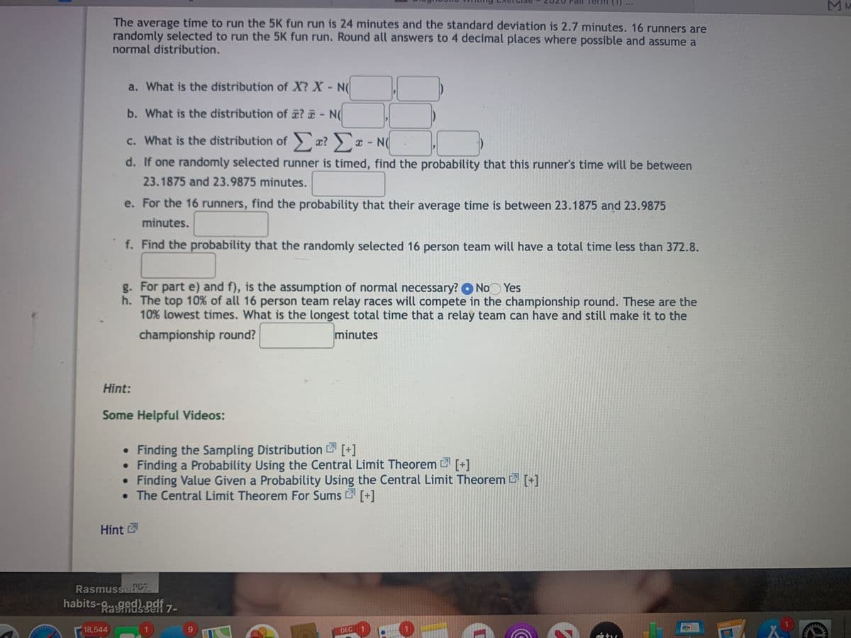 MM
...
The average time to run the 5K fun run is 24 minutes and the standard deviation is 2.7 minutes. 16 runners are
randomly selected to run the 5K fun run. Round all answers to 4 decimal places where possible and assume a
normal distribution.
a. What is the distribution of X? X- N
b. What is the distribution of ? - N(
c. What is the distribution of æ? x - N(
d. If one randomly selected runner is timed, find the probability that this runner's time will be between
23.1875 and 23.9875 minutes.
e. For the 16 runners, find the probability that their average time is between 23.1875 and 23.9875
minutes.
f. Find the probability that the randomly selected 16 person team will have a total time less than 372.8.
g. For part e) and f), is the assumption of normal necessary? O No Yes
h. The top 10% of all 16 person team relay races will compete in the championship round. These are the
10% lowest times. What is the longest total time that a relay team can have and still make it to the
championship round?
minutes
Hint:
Some Helpful Videos:
• Finding the Sampling Distribution [+]
• Finding a Probability Using the Central Limit Theorem [+]
• Finding Value Given a Probability Using the Central Limit Theorem [+]
• The Central Limit Theorem For Sums [+]
Hint
RasmusseRCZ
habits-gedP 7-
PAGES
18,544
9.
DEC

