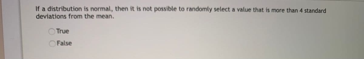 If a distribution is normal, then it is not possible to randomly select a value that is more than 4 standard
deviations from the mean.
True
False
