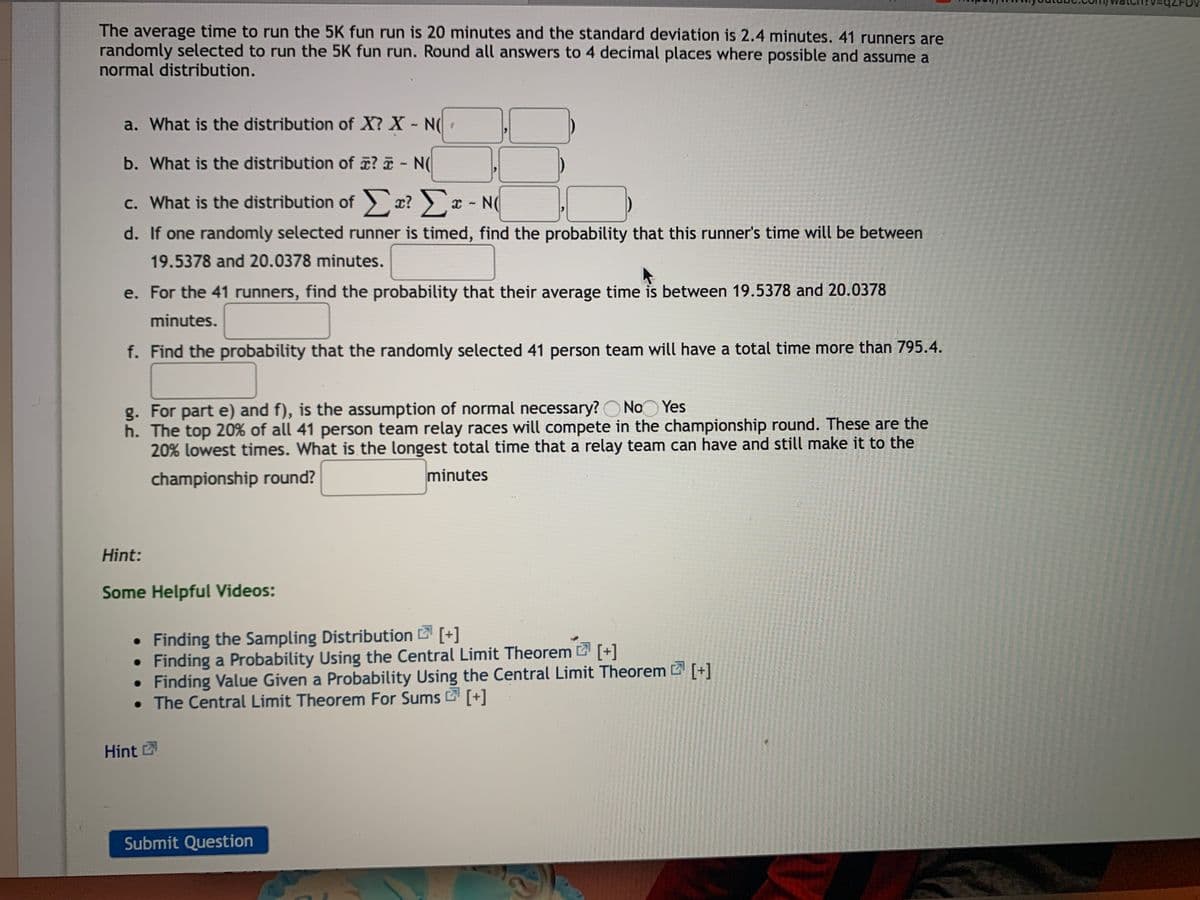 The average time to run the 5K fun run is 20 minutes and the standard deviation is 2.4 minutes. 41 runners are
randomly selected to run the 5K fun run. Round all answers to 4 decimal places where possible and assume a
normal distribution.
a. What is the distribution of X? X - N(
b. What is the distribution of ? - N(
C.
c. What is the distribution of x? x - N(
d. If one randomly selected runner is timed, find the probability that this runner's time will be between
19.5378 and 20.0378 minutes.
e. For the 41 runners, find the probability that their average time is between 19.5378 and 20.0378
minutes.
f. Find the probability that the randomly selected 41 person team will have a total time more than 795.4.
g. For part e) and f), is the assumption of normal necessary? O No Yes
h. The top 20% of all 41 person team relay races will compete in the championship round. These are the
20% lowest times. What is the longest total time that a relay team can have and still make it to the
championship round?
minutes
Hint:
Some Helpful Videos:
• Finding the Sampling Distribution [+]
Finding a Probability Using the Central Limit Theorem [+]
• Finding Value Given a Probability Using the Central Limit Theorem [+]
• The Central Limit Theorem For Sums [+]
Hint 2
Submit Question
