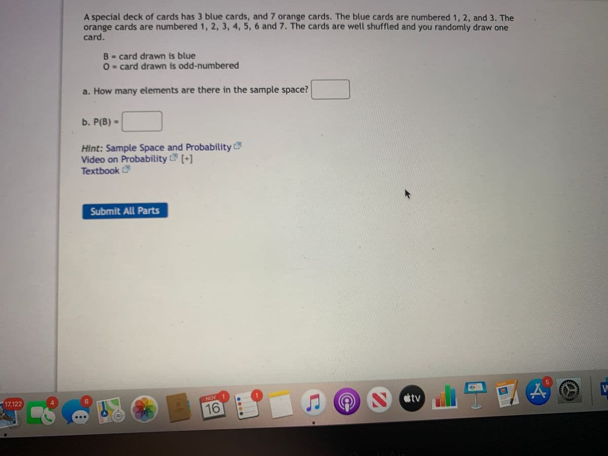 A special deck of cards has 3 blue cards, and 7 orange cards. The blue cards are numbered 1, 2, and 3. The
orange cards are numbered 1, 2, 3, 4, 5, 6 and 7. The cards are well shuffled and you randomly draw one
card.
B = card drawn is blue
O = card drawn is odd-numbered
%3D
%3D
a. How many elements are there in the sample space?
b. P(B) =
%3D
Hint: Sample Space and Probability
Video on Probability [+]
Textbook
Submit All Parts
NGES
17,122
NOV 1
tv
16
