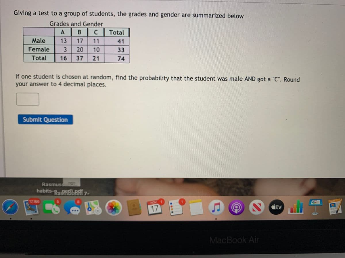 Giving a test to a group of students, the grades and gender are summarized below
Grades and Gender
A
B
C
Total
Male
13
17
11
41
Female
3.
20
10
33
Total
16
37
21
74
If one student is chosen at random, find the probability that the student was male AND got a "C". Round
your answer to 4 decimal places.
Submit Question
Rasmusse
habits-gged)pdf 7-
17,166
PACES
NOV 1
tv
17
MacBook Air
