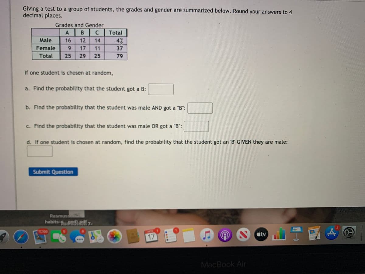 Giving a test to a group of students, the grades and gender are summarized below. Round your answers to 4
decimal places.
Grades and Gender
A
Total
Male
16
12
14
4
Female
9.
17
11
37
Total
25
29
25
79
If one student is chosen at random,
a. Find the probability that the student got a B:
b. Find the probability that the student was male AND got a "B":
c. Find the probability that the student was male OR got a "B":
d. If one student is chosen at random, find the probability that the student got an '"B' GIVEN they are male:
Submit Question
Rasmuss
habits-PaAdkPl 7-
GES
3
17,166
NON
17
MacBook Air
