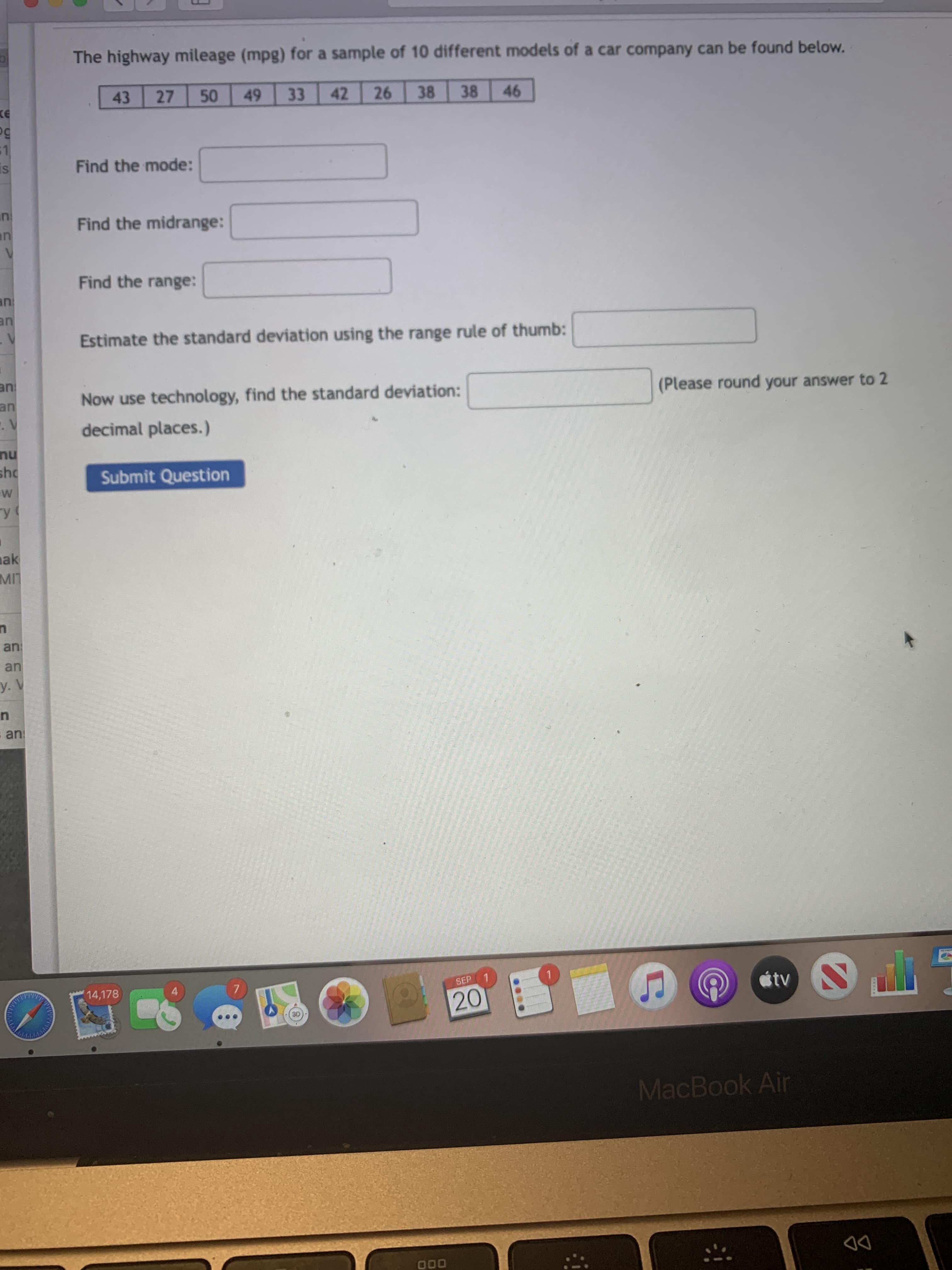 The highway mileage (mpg) for a sample of 10 different models of a car company can be found below.
43
27
50
49
33
42
26
38
38
46
Find the mode:
Find the midrange:
Find the range:
Estimate the standard deviation using the range rule of thumb:
(Please round your answer to 2
Now use technology, find the standard deviation:
decimal places.)
