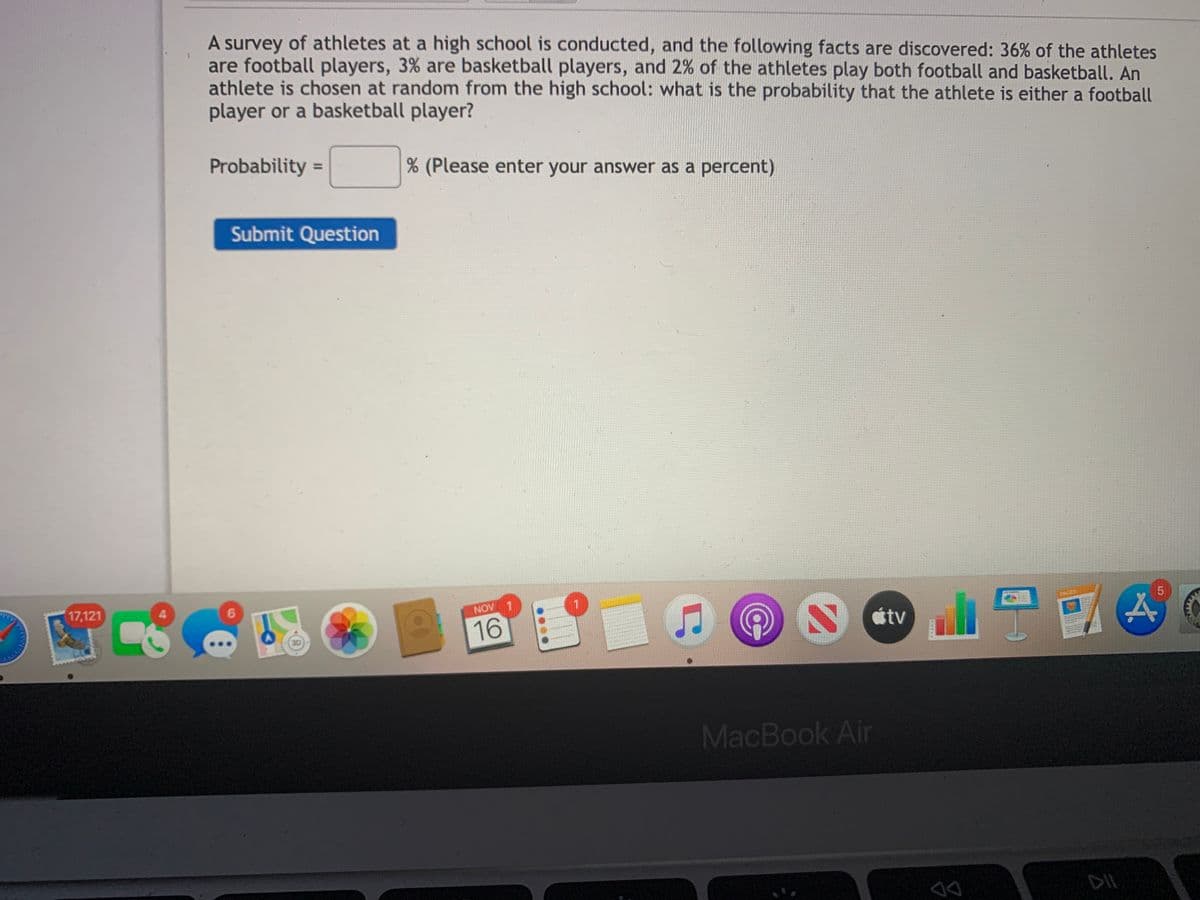 A survey of athletes at a high school is conducted, and the following facts are discovered: 36% of the athletes
are football players, 3% are basketball players, and 2% of the athletes play both football and basketball. An
athlete is chosen at random from the high school: what is the probability that the athlete is either a football
player or a basketball player?
Probability =
(Please enter your answer as a percent)
Submit Question
17,121
6.
NOV
PACEB
16
S Ctv
MacBook Air
DIL
