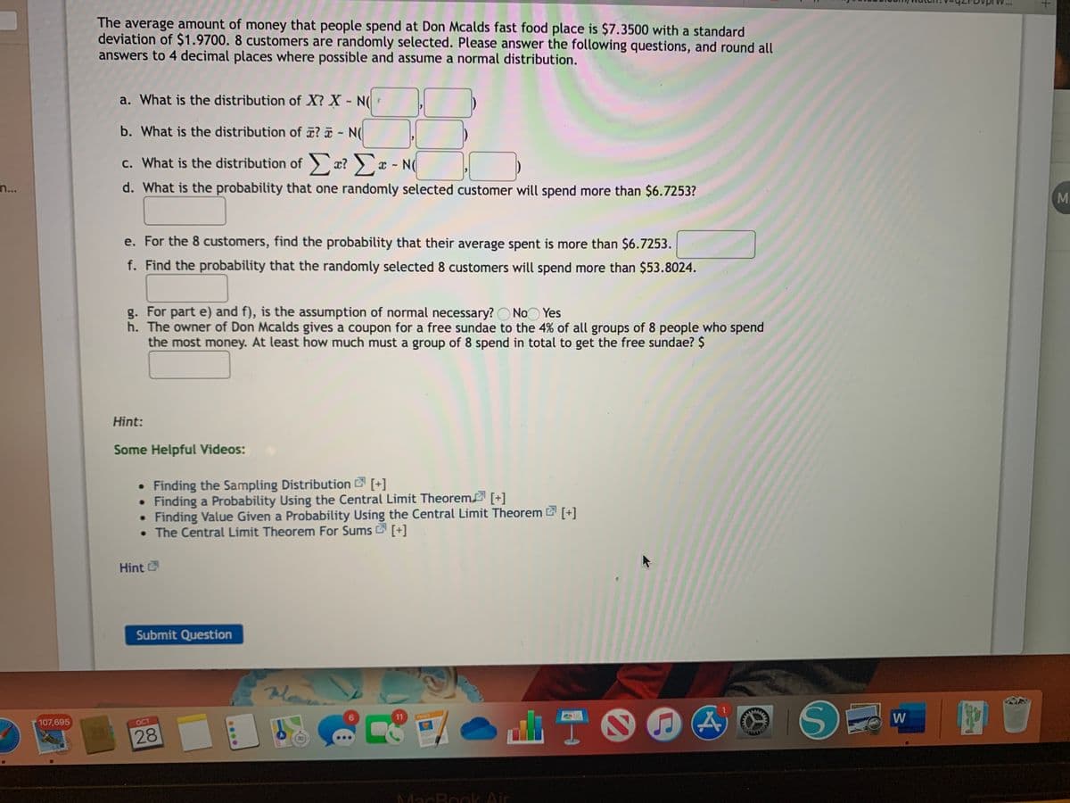 The average amount of money that people spend at Don Mcalds fast food place is $7.3500 with a standard
deviation of $1.9700. 8 customers are randomly selected. Please answer the following questions, and round all
answers to 4 decimal places where possible and assume a normal distribution.
a. What is the distribution of X? X - N(
b. What is the distribution of ? - N(
c. What is the distribution of x? ) x - N(
С.
n...
d. What is the probability that one randomly selected customer will spend more than $6.7253?
Mi
e. For the 8 customers, find the probability that their average spent is more than $6.7253.
f. Find the probability that the randomly selected 8 customers will spend more than $53.8024.
g. For part e) and f), is the assumption of normal necessary? O NoO Yes
h. The owner of Don Mcalds gives a coupon for a free sundae to the 4% of all groups of 8 people who spend
the most money. At least how much must a group of 8 spend in total to get the free sundae? $
Hint:
Some Helpful Videos:
• Finding the Sampling Distribution [+]
Finding a Probability Using the Central Limit Theorem [+]
• Finding Value Given a Probability Using the Central Limit Theorem [+]
• The Central Limit Theorem For Sums [+]
Hint
Submit Question
11
W
PAGES
107,695
OCT
LEGO
28
MacBook Air
