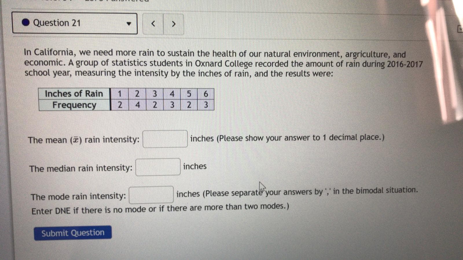 Question 21
In California, we need more rain to sustain the health of our natural environment, argriculture, and
economic. A group of statistics students in Oxnard College recorded the amount of rain during 2016-2017
school year, measuring the intensity by the inches of rain, and the results were:
Inches of Rain
1
Frequency
2
2
3
2
3
The mean () rain intensity:
inches (Please show your answer to 1 decimal place.)
The median rain intensity:
inches
The mode rain intensity:
inches (Please separate your answers by ',' in the bimodal situation.
Enter DNE if there is no mode or if there are more than two modes.)
Submit Question
24
