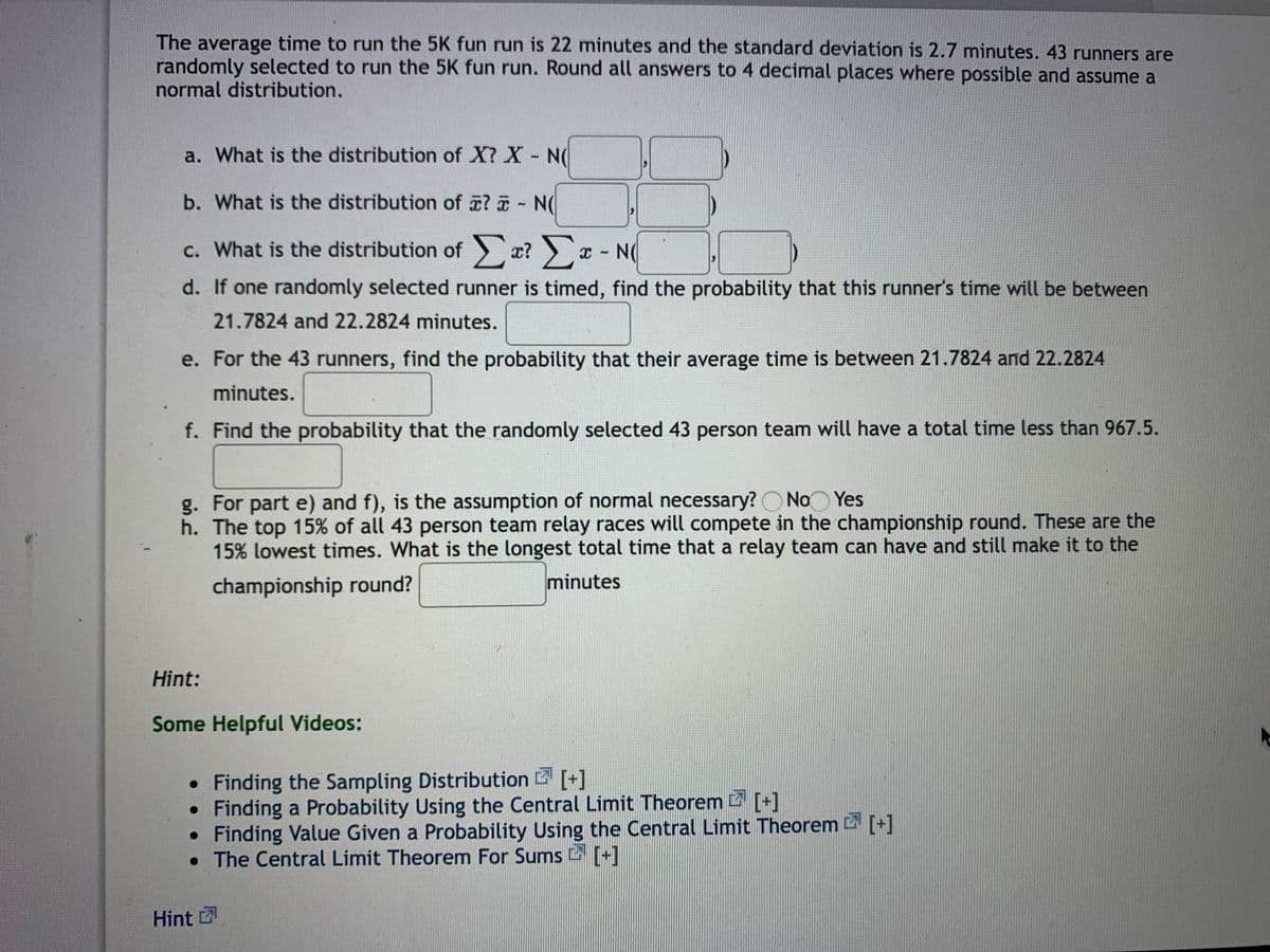 The average time to run the 5K fun run is 22 minutes and the standard deviation is 2.7 minutes. 43 runners are
randomly selected to run the 5K fun run. Round all answers to 4 decimal places where possible and assume a
normal distribution.
a. What is the distribution of X? X N(
b. What is the distribution of ? N(
c. What is the distribution of æ? x - N
O
С.
d. If one randomly selected runner is timed, find the probability that this runner's time will be between
21.7824 and 22.2824 minutes.
e. For the 43 runners, find the probability that their average time is between 21.7824 and 22.2824
minutes.
f. Find the probability that the randomly selected 43 person team will have a total time less than 967.5.
g. For part e) and f), is the assumption of normal necessary? O No Yes
h. The top 15% of all 43 person team relay races will compete in the championship round. These are the
15% lowest times. What is the longest total time that a relay team can have and still make it to the
championship round?
minutes
Hint:
Some Helpful Videos:
• Finding the Sampling Distribution [+]
Finding a Probability Using the Central Limit Theorem [+]
Finding Value Given a Probability Using the Central Limit Theorem [+]
• The Central Limit Theorem For Sums [+]
Hint
