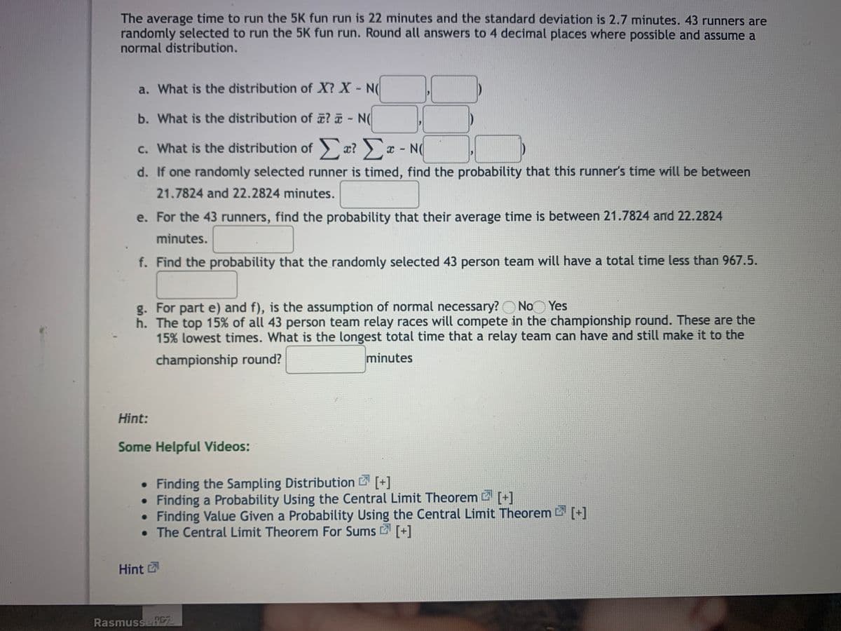 The average time to run the 5K fun run is 22 minutes and the standard deviation is 2.7 minutes. 43 runners are
randomly selected to run the 5K fun run. Round all answers to 4 decimal places where possible and assume a
normal distribution.
a. What is the distribution of X? X- N
b. What is the distribution of ? - N(
c. What is the distribution of ) æ? ) ¤ - N(
d. If one randomly selected runner is timed, find the probability that this runner's time will be between
21.7824 and 22.2824 minutes.
e. For the 43 runners, find the probability that their average time is between 21.7824 and 22.2824
minutes.
f. Find the probability that the randomly selected 43 person team will have a total time less than 967.5.
g. For part e) and f), is the assumption of normal necessary?O No Yes
h. The top 15% of all 43 person team relay races will compete in the championship round. These are the
15% lowest times. What is the longest total time that a relay team can have and still make it to the
championship round?
minutes
Hint:
Some Helpful Videos:
• Finding the Sampling Distribution [+]
• Finding a Probability Using the Central Limit Theorem [+]
• Finding Value Given a Probability Using the Central Limit Theorem [+]
• The Central Limit Theorem For Sums [+]
Hint
RasmusseRE
