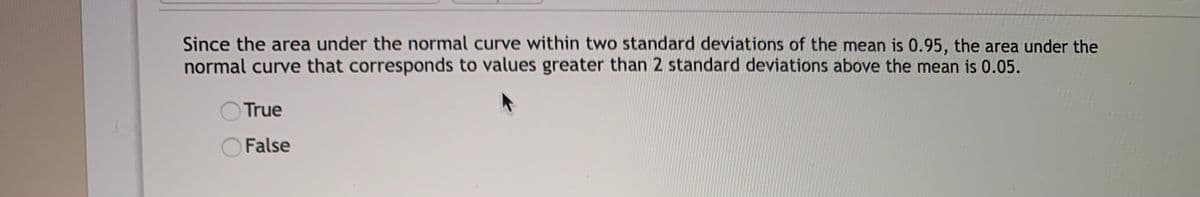 **Question:**

Since the area under the normal curve within two standard deviations of the mean is 0.95, the area under the normal curve that corresponds to values greater than 2 standard deviations above the mean is 0.05.

- ○ True
- ○ False

**Explanation:**

This question relates to the properties of the normal distribution. The normal distribution, often represented as a bell-shaped curve, dictates that approximately 95% of the data falls within two standard deviations from the mean in both directions (both above and below).

Key Concepts:
- **Standard Deviation**: A measure of the amount of variation or dispersion in a set of values.
- **Mean**: The average value of a dataset.

The question states that the area under the curve corresponding to values greater than two standard deviations above the mean is 0.05. Since 95% of the data falls within two standard deviations, the remaining 5% is split between the tails of the distribution, with half above and half below. Thus, the area greater than 2 standard deviations above the mean is actually 0.025 (half of 0.05), making the statement false.