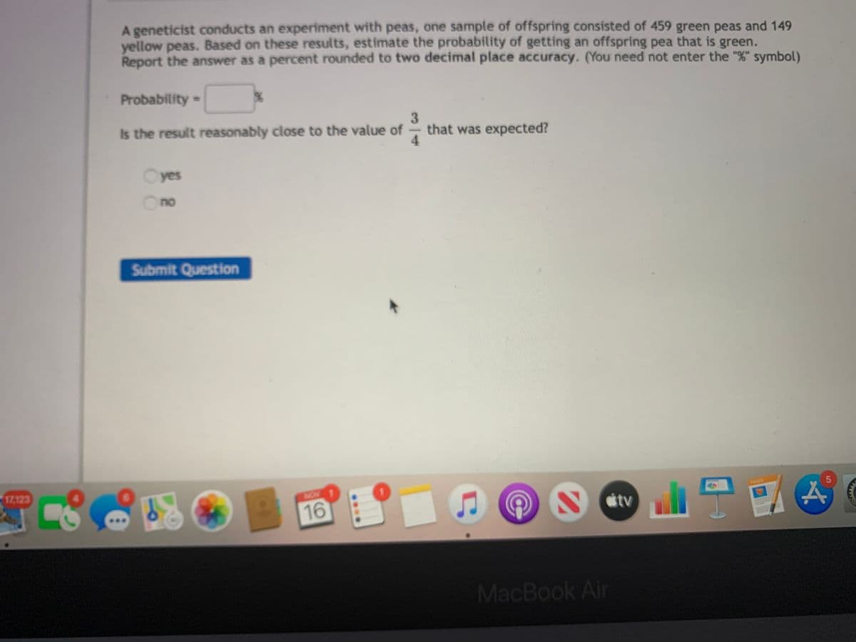 A geneticist conducts an experiment with peas, one sample of offspring consisted of 459 green peas and 149
yellow peas. Based on these results, estimate the probability of getting an offspring pea that is green.
Report the answer as a percent rounded to two decimal place accuracy. (You need not enter the "%" symbol)
Probability=
%3D
3.
that was expected?
4.
Is the result reasonably close to the value of
Cyes
Ono
Submit Question
17,123
PAC
MON
16
tv
MacBook Air
