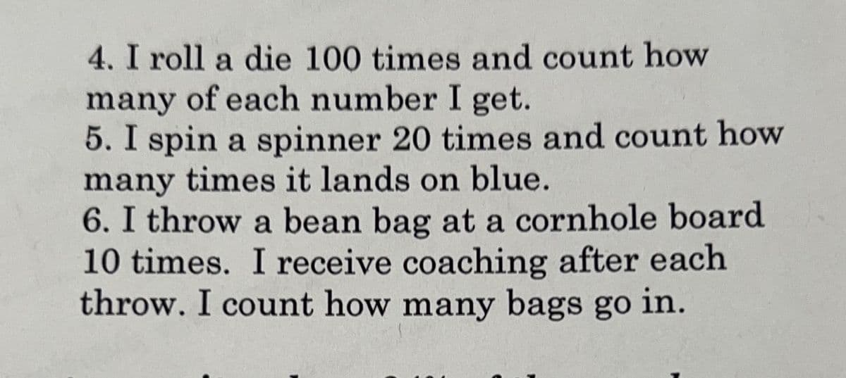 4. I roll a die 100 times and count how
many of each number I get.
5. I spin a spinner 20 times and count how
many times it lands on blue.
6. I throw a bean bag at a cornhole board
10 times. I receive coaching after each
throw. I count how many bags go in.
