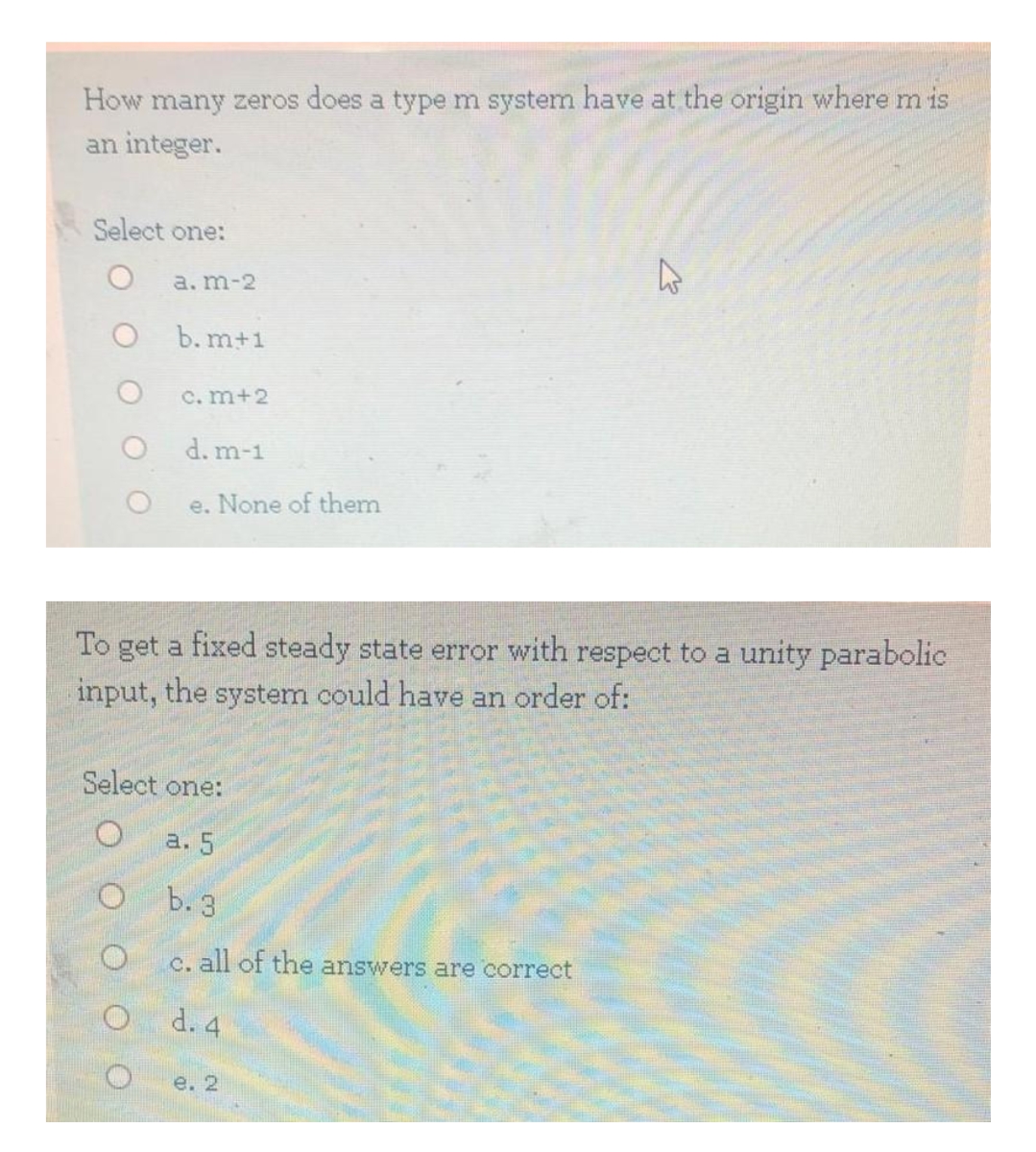 How many zeros does a type m system have at the origin where m is
an integer.
Select one:
a. m-2
b. m+1
C. m+2
d. m-1
e. None of them
To get a fixed steady state error with respect to a unity parabolic
input, the system could have an order of:
Select one:
а. 5
b. 3
c. all of the answers are correct
d. 4
е. 2
