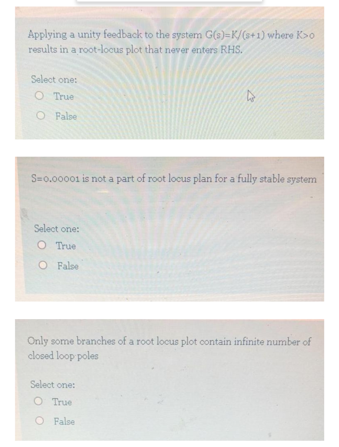 Applying a unity feedback to the system G(s)=K/(s+1) where K>o
results in a root-locus plot that never enters RHS.
Select one:
O True
O False
S=0.00001 is not a part of root locus plan for a fully stable system
Select one:
O True
O False
Only some branches of a root locus plot contain infinite number of
closed loop poles
Select one:
O True
O False
