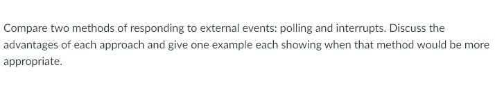 Compare two methods of responding to external events: polling and interrupts. Discuss the
advantages of each approach and give one example each showing when that method would be more
appropriate.
