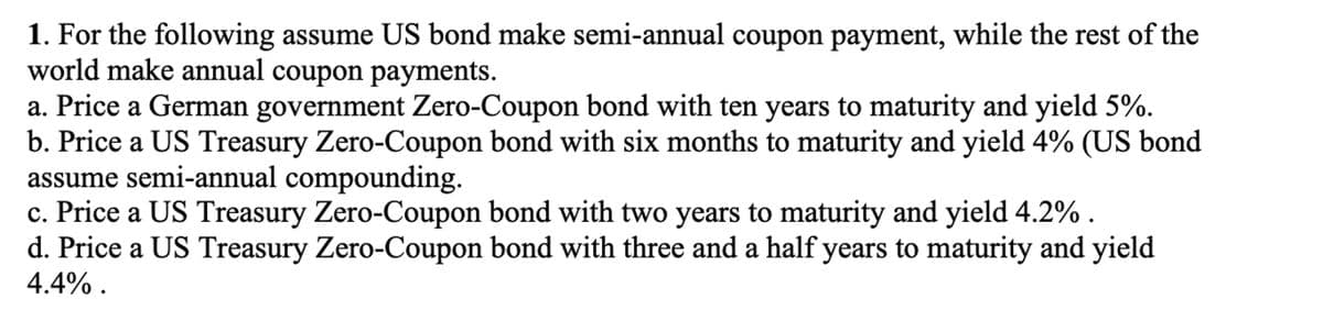 1. For the following assume US bond make semi-annual coupon payment, while the rest of the
world make annual coupon payments.
a. Price a German government Zero-Coupon bond with ten years to maturity and yield 5%.
b. Price a US Treasury Zero-Coupon bond with six months to maturity and yield 4% (US bond
assume semi-annual compounding.
c. Price a US Treasury Zero-Coupon bond with two years to maturity and yield 4.2%.
d. Price a US Treasury Zero-Coupon bond with three and a half years to maturity and yield
4.4%.