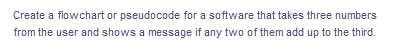 Create a flowchart or pseudocode for a software that takes three numbers
from the user and shows a message if any two of them add up to the third.
