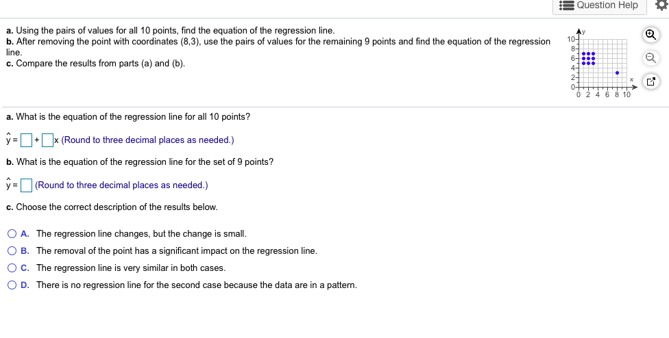 a. Using the pairs of values for all 10 points, find the equation of the regression line.
b. After removing the point with coordinates (8,3), use the pairs of values for the remaining 9 points and find the equation of the regression
line.
c. Compare the results from parts (a) and (b).
