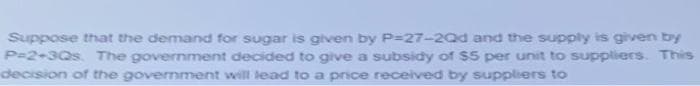 Suppose that the demand for sugar is given by P=27-20d and the supply is given by
P=2+3Qs. The government decided to give a subsidy of $5 per unit to suppliers. This
decision of the government will lead to a price received by suppliers to
