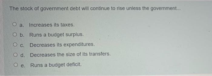 The stock of government debt will continue to rise unless the government...
O a. Increases its taxes.
O b. Runs a budget surplus.
O c. Decreases its expenditures.
O d. Decreases the size of its transfers.
O e. Runs a budget deficit.
