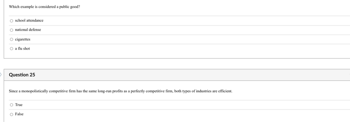 Which example is considered a public good?
school attendance
national defense
cigarettes
O a flu shot
Question 25
Since a monopolistically competitive firm has the same long-run profits as a perfectly competitive firm, both types of industries are efficient.
O True
O False
