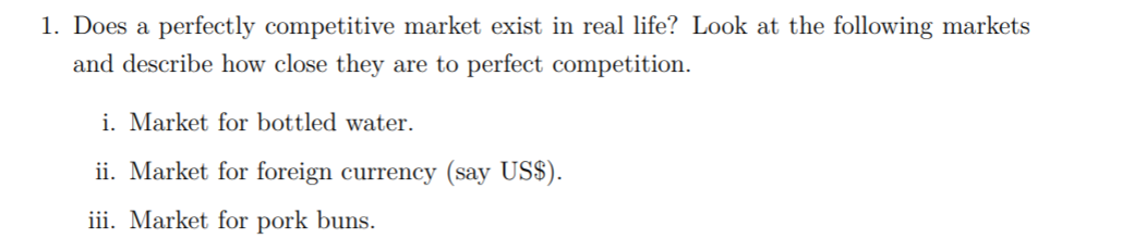 1. Does a perfectly competitive market exist in real life? Look at the following markets
and describe how close they are to perfect competition.
i. Market for bottled water.
ii. Market for foreign currency (say US$).
iii. Market for pork buns.
