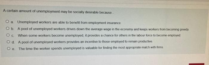 A certain amount of unemployment may be socially desirable because.
O a Unemployed workers are able to benefit from employment insurance.
Ob. A pool of unemployed workers drives down the average wage in the economy and keeps workers from becoming greedy
Oc When some workers become unemployed, it provides a chance for others in the labour force to become employed
Od. A pool of unemployed workers provides an incentive to those employed to remain productive.
O e. The time the worker spends unemployed is valuable for finding the most appropriate match with firms
