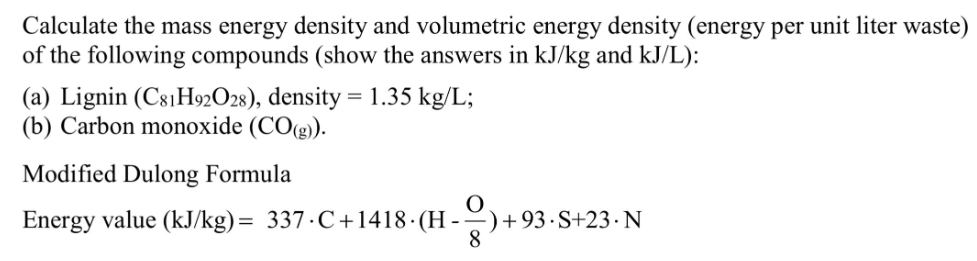 Calculate the mass energy density and volumetric energy density (energy per unit liter waste)
of the following compounds (show the answers in kJ/kg and kJ/L):
(a) Lignin (C81H92O28), density = 1.35 kg/L;
(b) Carbon monoxide (CO(g)).
Modified Dulong Formula
Energy value (kJ/kg)= 337.C+1418- (H-) + 93 ·S+23 · N
8