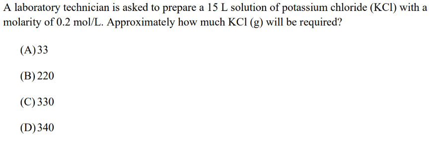 A laboratory technician is asked to prepare a 15 L solution of potassium chloride (KCl) with a
molarity of 0.2 mol/L. Approximately how much KCl (g) will be required?
(A) 33
(B) 220
(C) 330
(D) 340