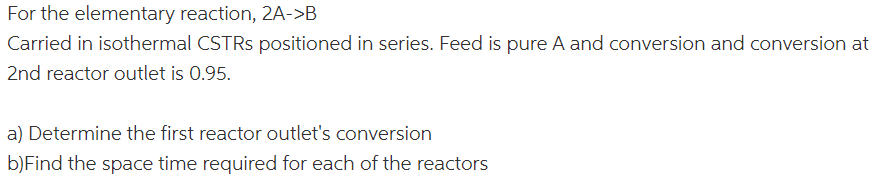 ### Chemical Engineering Reactor Design: Series CSTR Problem

**Problem Statement:**

Consider the elementary reaction, \( 2A \rightarrow B \), conducted in isothermal Continuous Stirred Tank Reactors (CSTRs) arranged in series. The feed consists of pure A, and the conversion at the outlet of the second reactor is 0.95.

**Tasks:**

a) Determine the conversion at the outlet of the first reactor.

b) Calculate the space time required for each of the reactors.

**Diagrams and Figures:**

* No diagrams or graphs are provided with this problem.

### Solution Approach:

**a) Determining the First Reactor Outlet’s Conversion:**

1. **Write the Mole Balance Equation:**  
   For any CSTR, the mole balance is given by \[ F_{A0}(1 - X) = F_{A0} - V_rkC_{A0}(1 - X)^2 \]

2. **Conversion Definition:**  
   The conversion of the reactant \(A\) can be defined as:
   \[ X = (C_{A0} - C_A) / C_{A0} \]

3. **Separation into Two CSTRs:**
   - Let \( X_1 \) be the conversion at the outlet of the first reactor.
   - The overall conversion at the second reactor outlet, \( X_2 \), is given as 0.95.
   
   Use the conversion balance at the first reactor to find \(X_1\).

**b) Space Time for Each Reactor:**

1. **Space Time (τ) Definition:**  
   Space time is defined by:
   \[ \tau = \frac{V_r}{F_{A0}} \]
   where \( V_r \) is the reactor volume, and \( F_{A0} \) is the volumetric flow rate of A.

2. **Calculate for Each Reactor:**  
   Using the conversions and reaction kinetics, calculate the space time required for both reactors.

**Note:** Specific values, kinetic constants, and volumetric flow rates are necessary to perform these calculations, so refer to additional data or experimental results if needed.

This problem approach is a common one in chemical reaction engineering, particularly in designing multiple reactors in series for optimal conversion and efficiency.

### References:
For further study, refer to textbooks such as "Elements of Chemical Reaction Engineering" by H. Scott Fogler, or