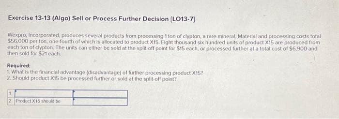 Exercise 13-13 (Algo) Sell or Process Further Decision [LO13-7]
Wexpro, Incorporated, produces several products from processing 1 ton of clypton, a rare mineral. Material and processing costs total
$56,000 per ton, one-fourth of which is allocated to product X15. Eight thousand six hundred units of product X15 are produced from
each ton of clypton. The units can either be sold at the split-off point for $15 each, or processed further at a total cost of $6.900 and
then sold for $21 each.
Required:
1. What is the financial advantage (disadvantage) of further processing product X15?
2. Should product X15 be processed further or sold at the split-off point?
1
2 Product X15 should be