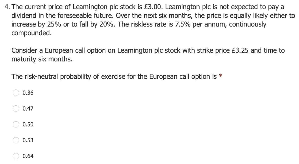 4. The current price of Leamington plc stock is £3.00. Leamington plc is not expected to pay a
dividend in the foreseeable future. Over the next six months, the price is equally likely either to
increase by 25% or to fall by 20%. The riskless rate is 7.5% per annum, continuously
compounded.
Consider a European call option on Leamington plc stock with strike price £3.25 and time to
maturity six months.
The risk-neutral probability of exercise for the European call option is *
0.36
0.47
0.50
0.53
0.64