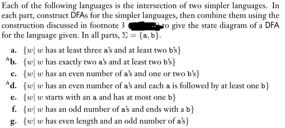 Each of the following languages is the intersection of two simpler languages. In
each part, construct DFAs for the simpler languages, then combine them using the
construction discussed in footnote 3
to give the state diagram of a DFA
for the language given. In all parts, Σ = {a, b}.
a. {w w has at least three a's and at least two b's}
Ab. {w w has exactly two a's and at least two b's}
c. {w w has an even number of a's and one or two b's}
Ad. {w w has an even number of a's and each a is followed by at least one b}
e. {w w starts with an a and has at most one b}
f. {w w has an odd number of a's and ends with a b}
g. {w w has even length and an odd number of a's}