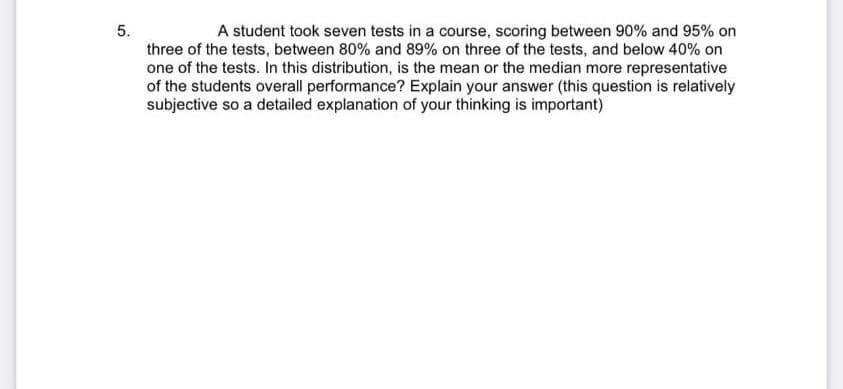 5.
A student took seven tests in a course, scoring between 90% and 95% on
three of the tests, between 80% and 89% on three of the tests, and below 40% on
one of the tests. In this distribution, is the mean or the median more representative
of the students overall performance? Explain your answer (this question is relatively
subjective so a detailed explanation of your thinking is important)