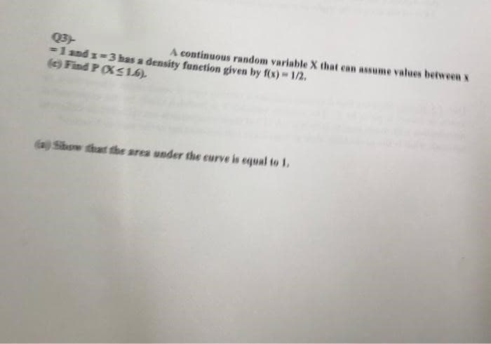 Q3)
= 1 and 1=3 has a density function given by f(x) = 1/2.
A continuous random variable X that can assume values between x
(c) Find P (X≤ 16).
(a) Show that the area under the curve is equal to 1.