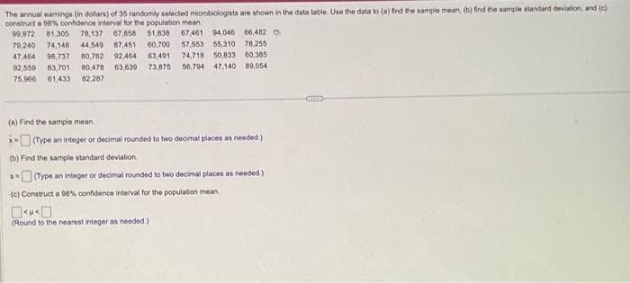 The annual earnings (in dollars) of 35 randomly selected microbiologists are shown in the data table. Use the data to (a) find the sample mean, (b) find the sample standard deviation, and (c)
construct a 98% confidence interval for the population mean
99,972 81,305 76,137 67,858 51,838 67,461 94,046 66,482
79,240 74,148 44,549 87,451 60,700 57,553 55,310 78.255
47,464 98,737 80,762 92.464 63,491 74,718 50,833 60,385
92,559 83,701 80,4781 63,639 73,875 56,794 47,140 89,054
75,966 61,433 82,287
(a) Find the sample mean
(Type an integer or decimal rounded to two decimal places as needed.)
(b) Find the sample standard deviation
s(Type an integer or decimal rounded to two decimal places as needed.)
(c) Construct a 98% confidence interval for the population mean.
<<
(Round to the nearest integer as needed.)