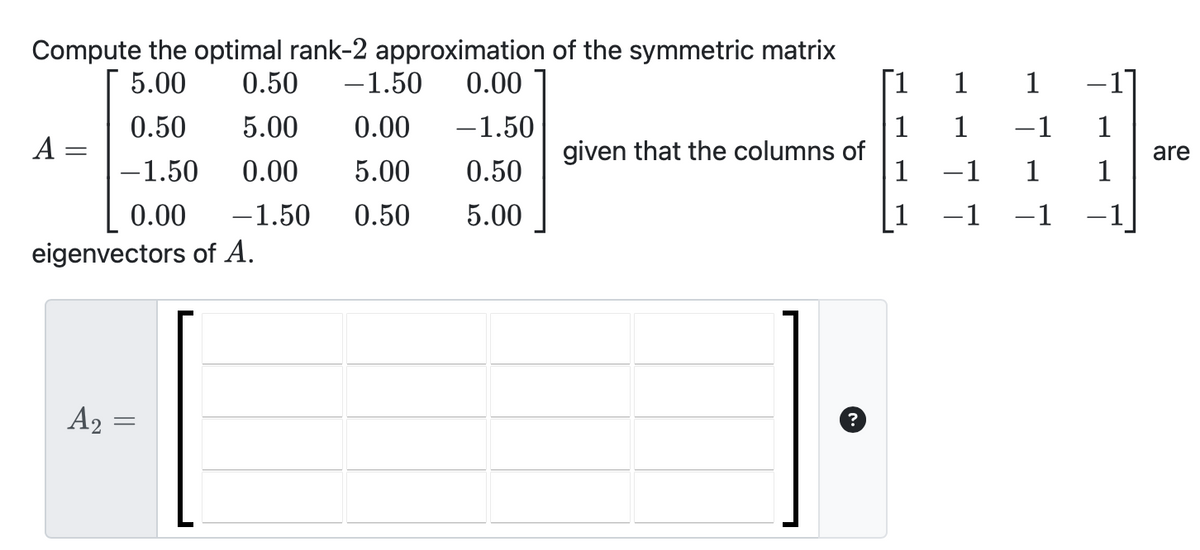 Compute the optimal rank-2 approximation of the symmetric matrix
5.00 0.50 -1.50 0.00
5.00 0.00
-1.50
0.50
-1.50 0.00 5.00
0.50
0.00 -1.50 0.50
5.00
A
eigenvectors of A.
A₂
=
given that the columns of
1
1
1
1
-1
-1
-17
1
-1 1
1 1
-1 −1
are