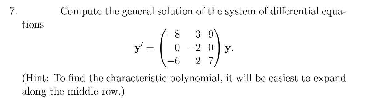 7.
tions
Compute the general solution of the system of differential equa-
-8 3 9
(
y'
=
0
-6
-2 0 y.
27
(Hint: To find the characteristic polynomial, it will be easiest to expand
along the middle row.)