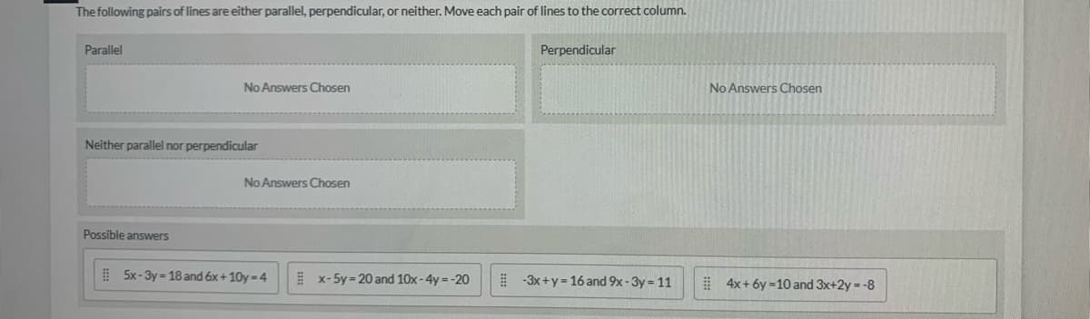 **Title: Classifying Pairs of Lines as Parallel, Perpendicular, or Neither**

---

**Instruction:**
The following pairs of lines are either parallel, perpendicular, or neither. Move each pair of lines to the correct column.

---

**Categories:**

- **Parallel**
   - No Answers Chosen

- **Perpendicular**
   - No Answers Chosen

- **Neither parallel nor perpendicular**
   - No Answers Chosen

---

**Possible Answers:**

1. \( 5x - 3y = 18 \) and \( 6x + 10y = 4 \)
2. \( x - 5y = 20 \) and \( 10x - 4y = -20 \)
3. \( -3x + y = 16 \) and \( 9x - 3y = 11 \)
4. \( 4x + 6y = 10 \) and \( 3x + 2y = -8 \)

---

**How to Determine:**

1. **Parallel Lines:**
   - If two lines are parallel, they have the same slope (i.e., their coefficients of \(x\) and \(y\) are proportional).
   
2. **Perpendicular Lines:**
   - If two lines are perpendicular, the product of their slopes is \(-1\) (i.e., if the slope of one line is \(m\), the slope of the other line should be \(-\frac{1}{m}\)).
   
3. **Neither:**
   - If the lines are neither parallel nor perpendicular, they do not satisfy the conditions for either parallel or perpendicular lines.

For each pair of lines, convert the equations to their slope-intercept form (\(y = mx + b\)) to find the slopes and then classify them accordingly.