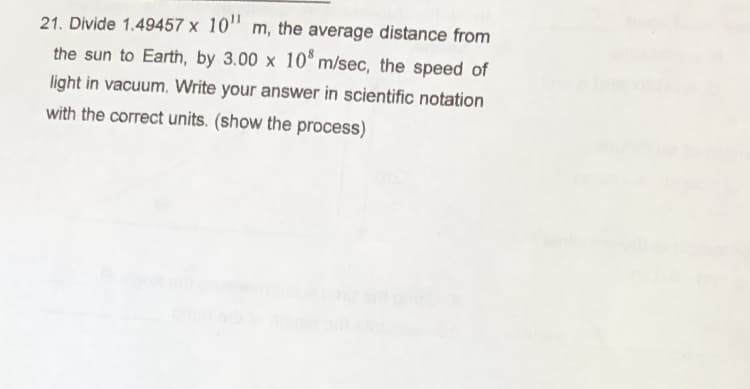 21. Divide 1.49457 x 10" m, the average distance from
the sun to Earth, by 3.00 x 10° m/sec, the speed of
light in vacuum. Write your answer in scientific notation
with the correct units. (show the process)
