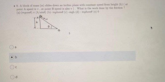 • 9. A block of mass (m) slides down an incline plane with constant speed from height (h) (at
point A speed is v, at point B speed is also v). What is the work done by the friction ?
(a)-(mgcos) x (h/sine) (b)- mghaino (e) -mgh (d) - mghcose (e) 0
3
