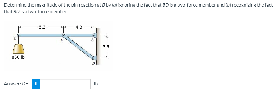Determine the magnitude of the pin reaction at B by (a) ignoring the fact that BD is a two-force member and (b) recognizing the fact
that BD is a two-force member.
5.3-
4.3'-
B
A
3.5'
850 lb
D
Answer: B =
Ib
