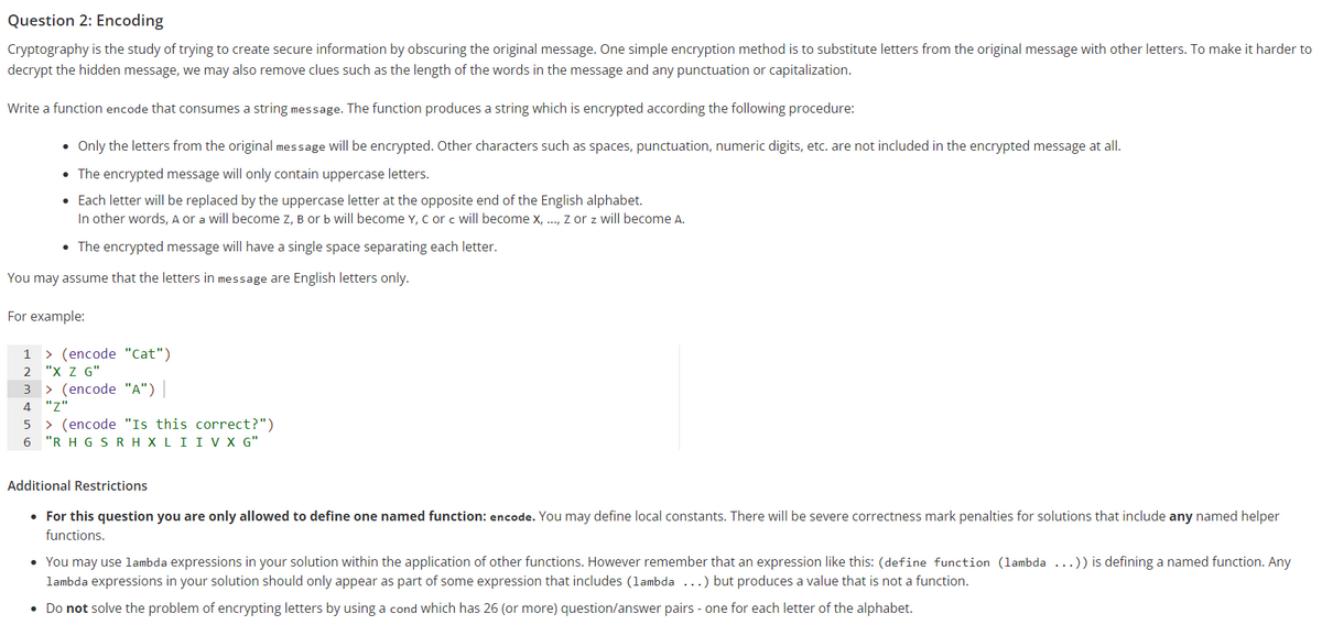 Question 2: Encoding
Cryptography is the study of trying to create secure information by obscuring the original message. One simple encryption method is to substitute letters from the original message with other letters. To make it harder to
decrypt the hidden message, we may also remove clues such as the length of the words in the message and any punctuation or capitalization.
Write a function encode that consumes a string message. The function produces a string which is encrypted according the following procedure:
• Only the letters from the original message will be encrypted. Other characters such as spaces, punctuation, numeric digits, etc. are not included in the encrypted message at all.
• The encrypted message will only contain uppercase letters.
• Each letter will be replaced by the uppercase letter at the opposite end of the English alphabet.
In other words, A or a will become z, B or b will become Y, C or c will become x, .., z or z will become A.
• The encrypted message will have a single space separating each letter.
You may assume that the letters in message are English letters only.
For example:
> (encode "Cat")
2 "X Z G"
|> (encode "A")|
1
4
"
> (encode "Is this correct?")
6 "R H G SRH XLII V X G"
Additional Restrictions
• For this question you are only allowed to define one named function: encode. You may define local constants. There will be severe correctness mark penalties for solutions that include any named helper
functions.
• You may use lambda expressions in your solution within the application of other functions. However remember that an expression like this: (define function (lambda ...)) is defining a named function. Any
lambda expressions in your solution should only appear as part of some expression that includes (lambda ...) but produces a value that is not a function.
• Do not solve the problem of encrypting letters by using a cond which has 26 (or more) question/answer pairs - one for each letter of the alphabet.
