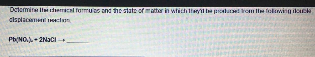 Determine the chemical formulas and the state of matter in which they'd be produced from the following double
displacement reaction.
Pb(NO3)2 + 2NaCl →
