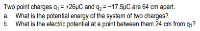 Two point charges q, = +26µC and q2 = -17.5µC are 64 cm apart.
a. What is the potential energy of the system of two charges?
b. What is the electric potential at a point between them 24 cm from q1?
