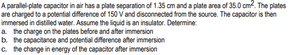 A parallel-plate capacitor in air has a plate separation of 1.35 cm and a plate area of 35.0 cm?. The plates
are charged to a potential difference of 150 V and disconnected from the source. The capacitor is then
immersed in distilled water. Assume the liquid is an insulator. Determine:
a. the charge on the plates before and after immersion
b. the capacitance and potential difference after immersion
c. the change in energy of the capacitor after immersion
