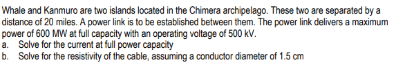 Whale and Kanmuro are two islands located in the Chimera archipelago. These two are separated by a
distance of 20 miles. A power link is to be established between them. The power link delivers a maximum
power of 600 MW at full capacity with an operating voltage of 500 kV.
a. Solve for the current at full power capacity
b. Solve for the resistivity of the cable, assuming a conductor diameter of 1.5 cm
