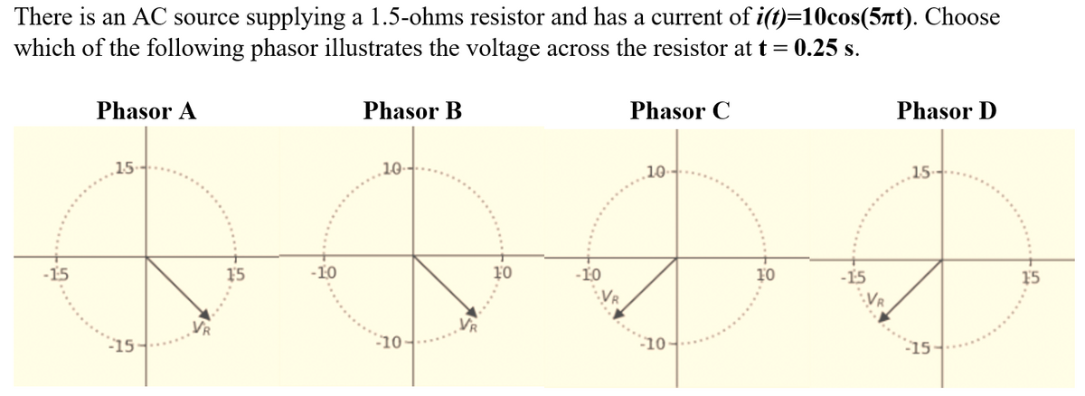 There is an AC source supplying a 1.5-ohms resistor and has a current of i(t)=10cos(5at). Choose
which of the following phasor illustrates the voltage across the resistor at t = 0.25 s.
%3D
Phasor A
Phasor B
Phasor C
Phasor D
15-
10-
10
15
-15
15
-10
10
-10
10
-15
15
-10
-10
-15
