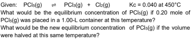 Given: PCI5(g)
= PCl:(g) + Cl2(g)
Kc = 0.040 at 450°C
What would be the equilibrium concentration of PCI5(g) if 0.20 mole of
PCI5(g) was placed in a 1.00-L container at this temperature?
What would be the new equilibrium concentration of PCI5(g) if the volume
were halved at this same temperature?
